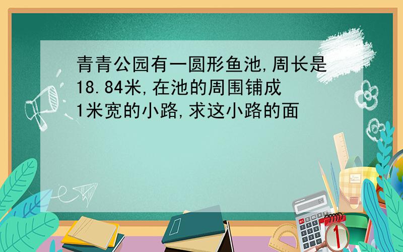 青青公园有一圆形鱼池,周长是18.84米,在池的周围铺成1米宽的小路,求这小路的面