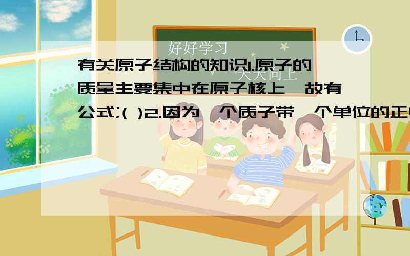 有关原子结构的知识1.原子的质量主要集中在原子核上,故有公式;( )2.因为一个质子带一个单位的正电荷,所以有等式：（