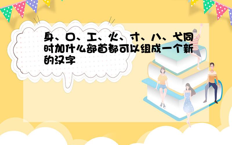 身、口、工、火、寸、八、弋同时加什么部首都可以组成一个新的汉字