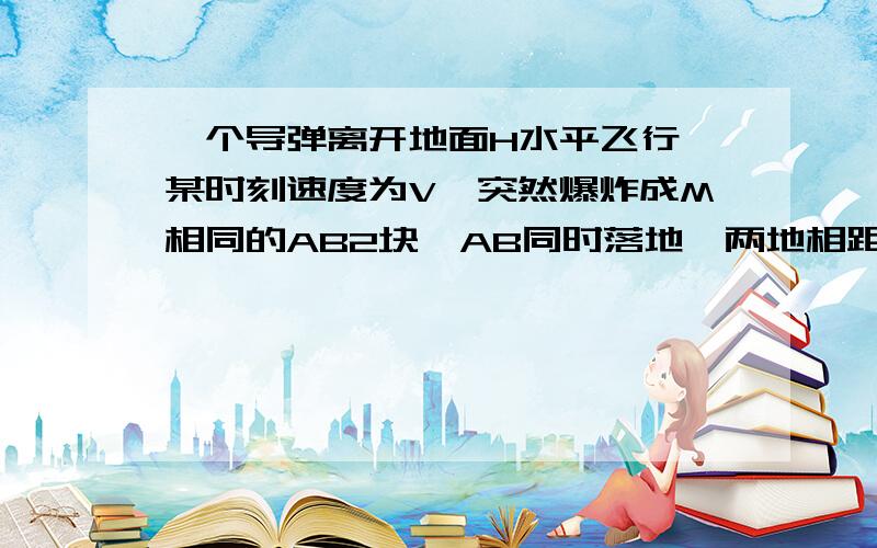 一个导弹离开地面H水平飞行,某时刻速度为V,突然爆炸成M相同的AB2块,AB同时落地,两地相距4V根号下2H/G,两个落