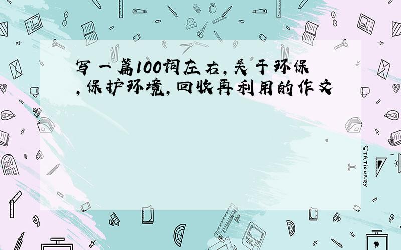 写一篇100词左右,关于环保,保护环境,回收再利用的作文