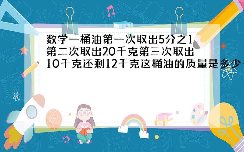 数学一桶油第一次取出5分之1第二次取出20千克第三次取出10千克还剩12千克这桶油的质量是多少千克