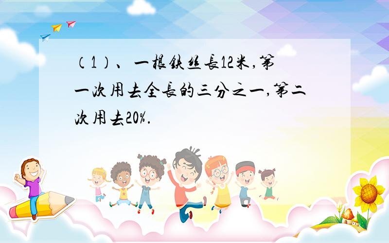 （1）、一根铁丝长12米,第一次用去全长的三分之一,第二次用去20%.