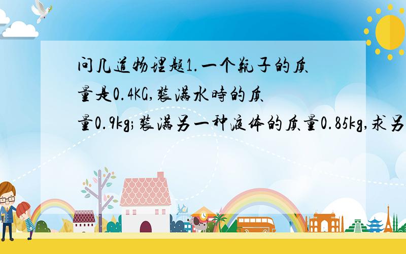 问几道物理题1.一个瓶子的质量是0.4KG,装满水时的质量0.9kg;装满另一种液体的质量0.85kg,求另一种液体的密