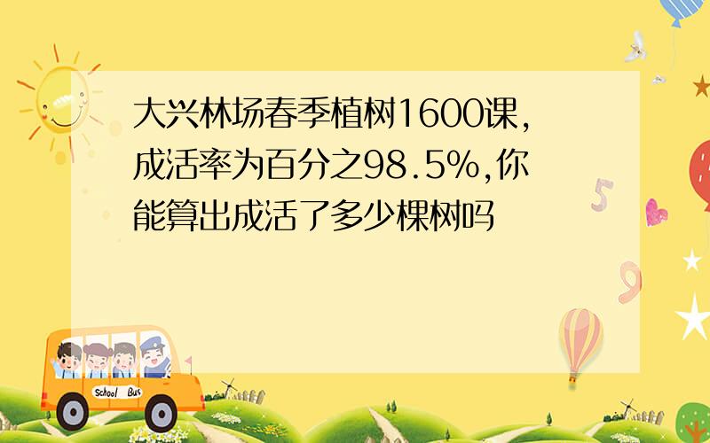 大兴林场春季植树1600课,成活率为百分之98.5%,你能算出成活了多少棵树吗