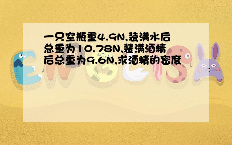 一只空瓶重4.9N,装满水后总重为10.78N,装满酒精后总重为9.6N,求酒精的密度