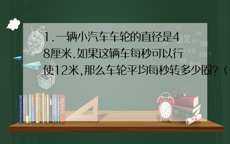 1.一辆小汽车车轮的直径是48厘米.如果这辆车每秒可以行使12米,那么车轮平均每秒转多少圈?（得数保留整数） 