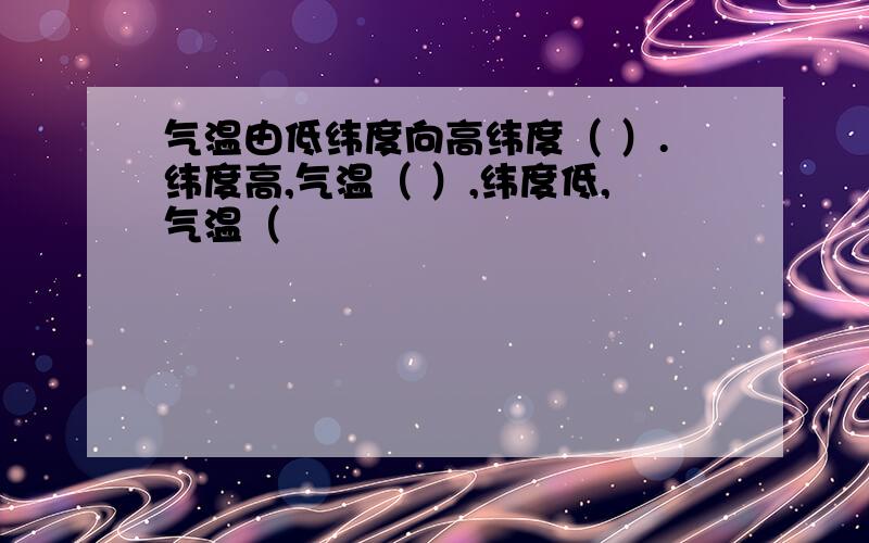 气温由低纬度向高纬度（ ）.纬度高,气温（ ）,纬度低,气温（