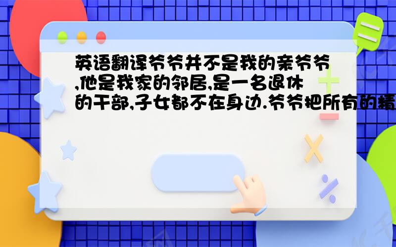 英语翻译爷爷并不是我的亲爷爷,他是我家的邻居,是一名退休的干部,子女都不在身边.爷爷把所有的精力放在照顾我身上,每天接送