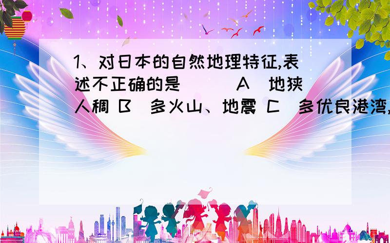 1、对日本的自然地理特征,表述不正确的是（ ） A．地狭人稠 B．多火山、地震 C．多优良港湾,海岸线曲折 D．河流长,