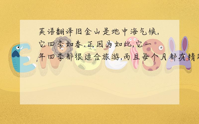 英语翻译旧金山是地中海气候,它四季如春.正因为如此,它一年四季都很适合旅游,而且每个月都有精彩的的节日.无论什么时候来,