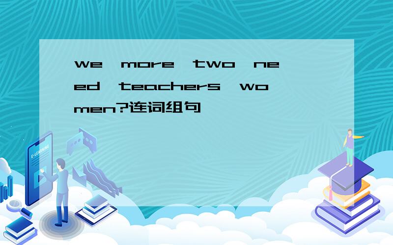 we,more,two,need,teachers,women?连词组句