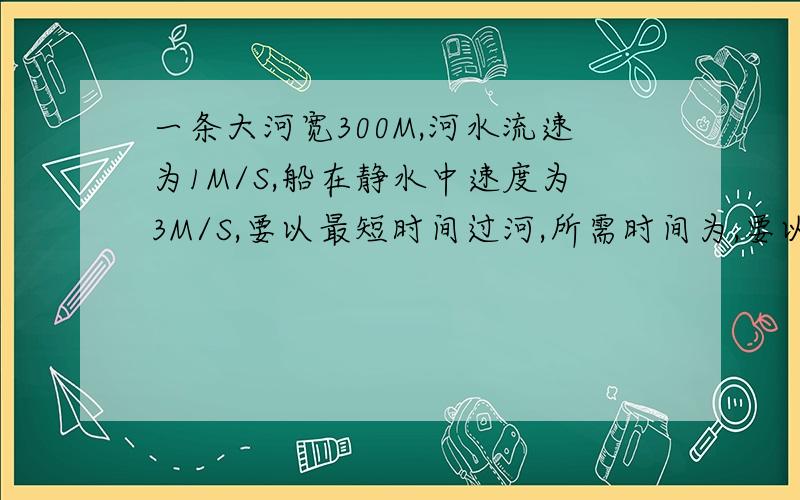 一条大河宽300M,河水流速为1M/S,船在静水中速度为3M/S,要以最短时间过河,所需时间为,要以最短距离