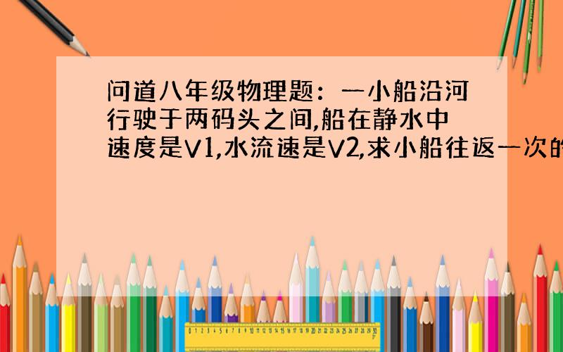 问道八年级物理题：一小船沿河行驶于两码头之间,船在静水中速度是V1,水流速是V2,求小船往返一次的平均