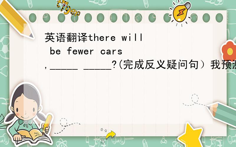 英语翻译there will be fewer cars,_____ _____?(完成反义疑问句）我预测将来会有更少的