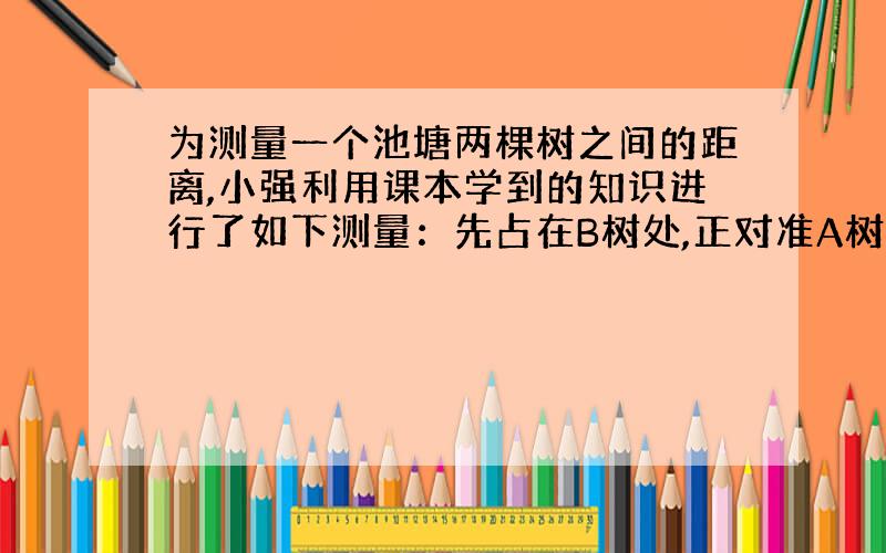 为测量一个池塘两棵树之间的距离,小强利用课本学到的知识进行了如下测量：先占在B树处,正对准A树；然后向右转90°,并想正