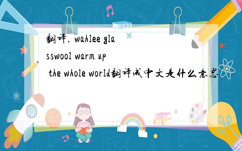 翻译. wahlee glasswool warm up the whole world翻译成中文是什么意思