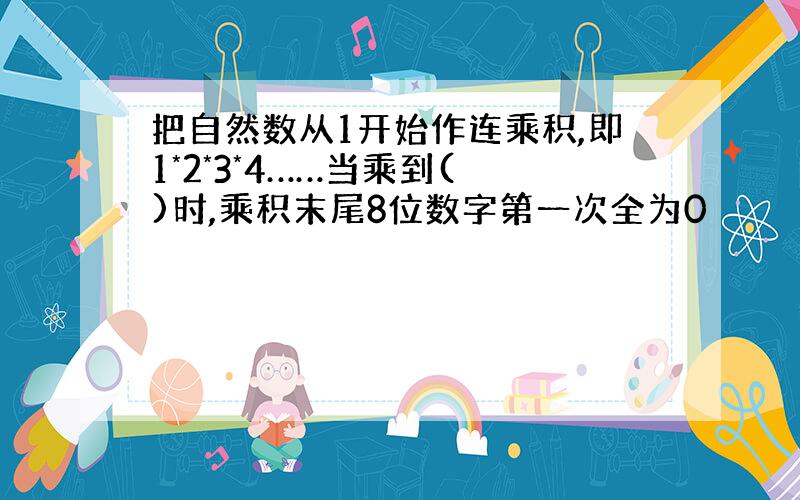 把自然数从1开始作连乘积,即1*2*3*4……当乘到( )时,乘积末尾8位数字第一次全为0