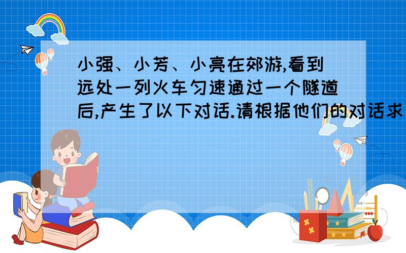 小强、小芳、小亮在郊游,看到远处一列火车匀速通过一个隧道后,产生了以下对话.请根据他们的对话求出这列火车的长.