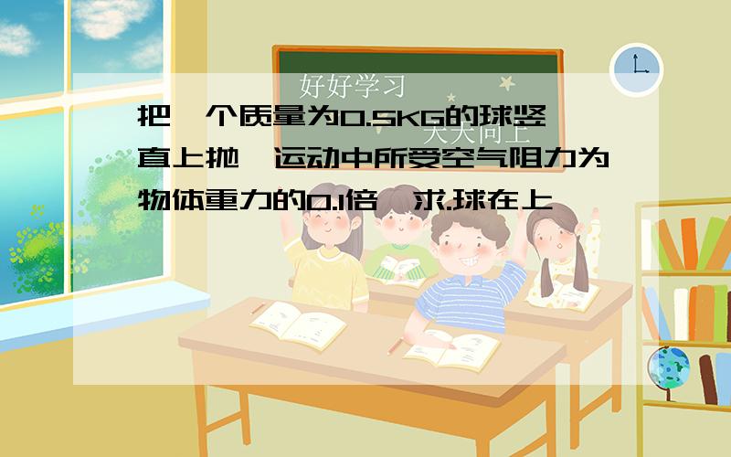 把一个质量为0.5KG的球竖直上抛,运动中所受空气阻力为物体重力的0.1倍,求.球在上