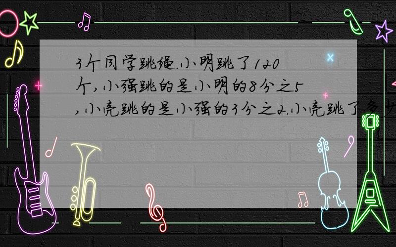 3个同学跳绳.小明跳了120个,小强跳的是小明的8分之5,小亮跳的是小强的3分之2.小亮跳了多少个?