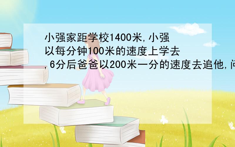 小强家距学校1400米,小强以每分钟100米的速度上学去,6分后爸爸以200米一分的速度去追他,问用了多少时间