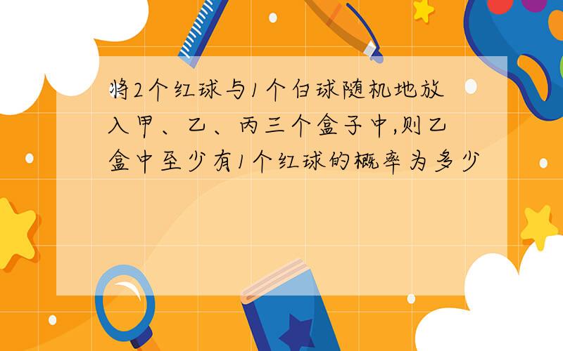 将2个红球与1个白球随机地放入甲、乙、丙三个盒子中,则乙盒中至少有1个红球的概率为多少