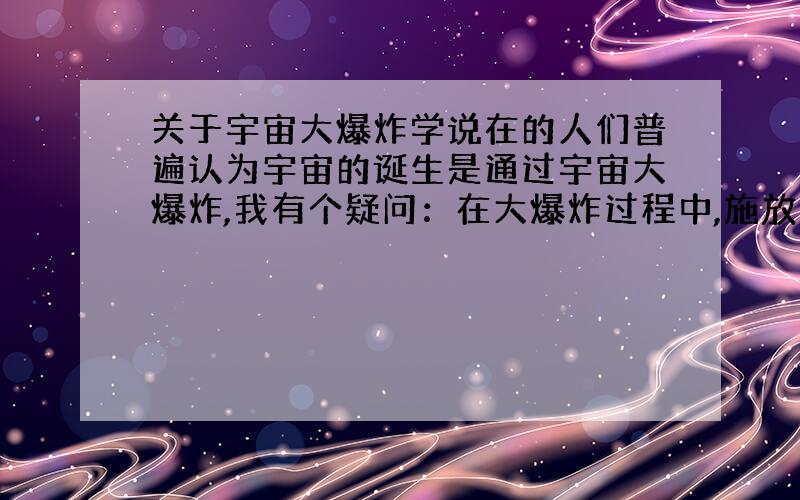 关于宇宙大爆炸学说在的人们普遍认为宇宙的诞生是通过宇宙大爆炸,我有个疑问：在大爆炸过程中,施放高温高压温度高达10的32