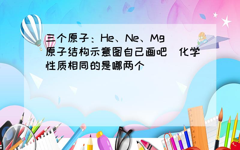 三个原子：He、Ne、Mg（原子结构示意图自己画吧）化学性质相同的是哪两个