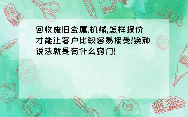 回收废旧金属,机械,怎样报价才能让客户比较容易接受!换种说法就是有什么窍门!