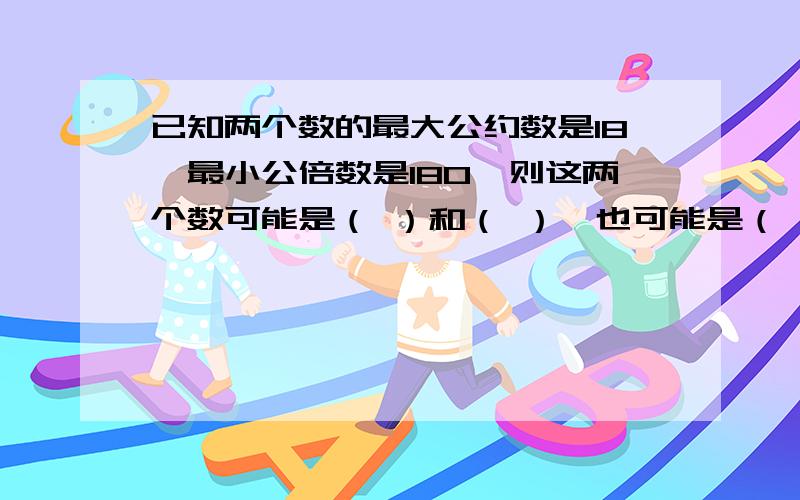 已知两个数的最大公约数是18,最小公倍数是180,则这两个数可能是（ ）和（ ）,也可能是（ ）和（ ）.