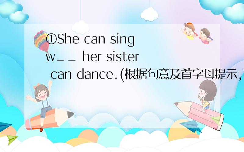 ①She can sing w__ her sister can dance.(根据句意及首字母提示,补全单词)②根据中