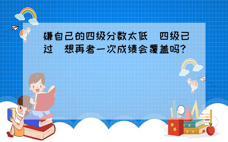 嫌自己的四级分数太低（四级已过）想再考一次成绩会覆盖吗?