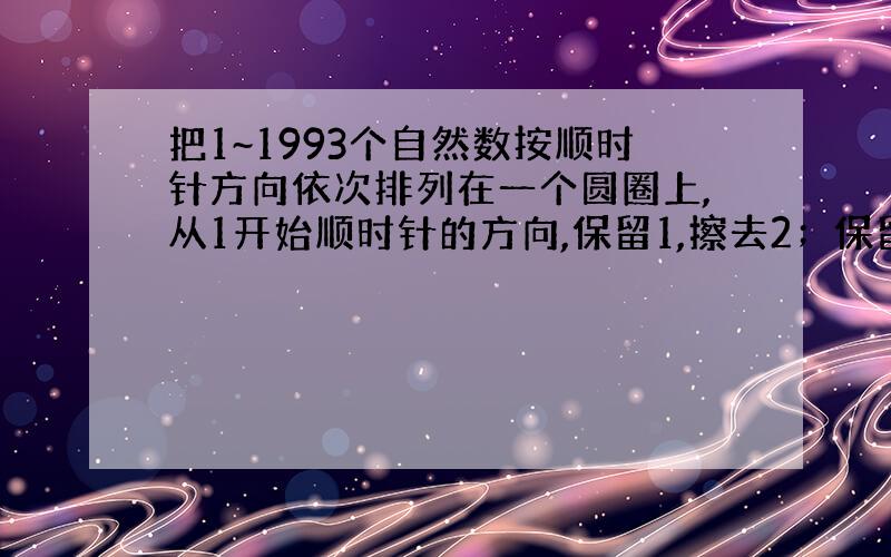 把1~1993个自然数按顺时针方向依次排列在一个圆圈上,从1开始顺时针的方向,保留1,擦去2；保留3,擦去4……,这样每