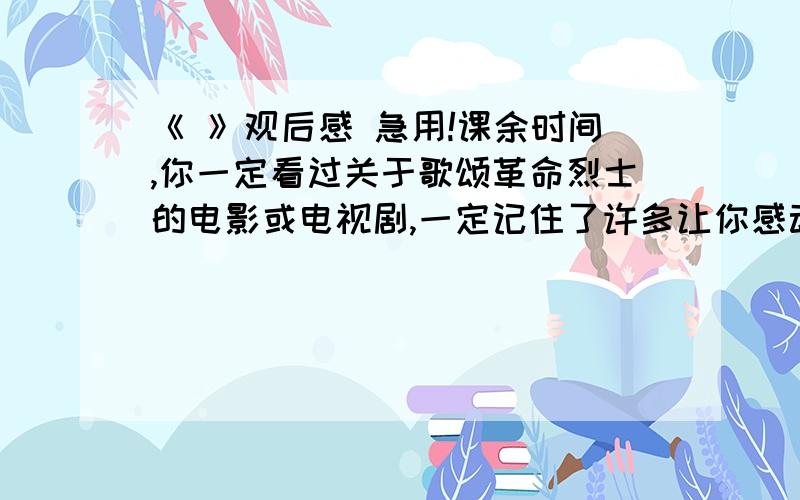 《 》观后感 急用!课余时间,你一定看过关于歌颂革命烈士的电影或电视剧,一定记住了许多让你感动的人物或情节.请你以”《