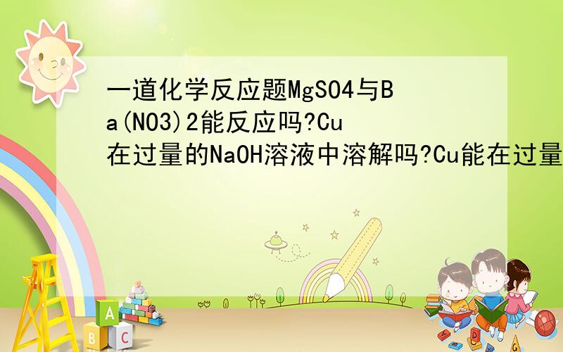 一道化学反应题MgSO4与Ba(NO3)2能反应吗?Cu在过量的NaOH溶液中溶解吗?Cu能在过量的HCL中溶解吗?Si