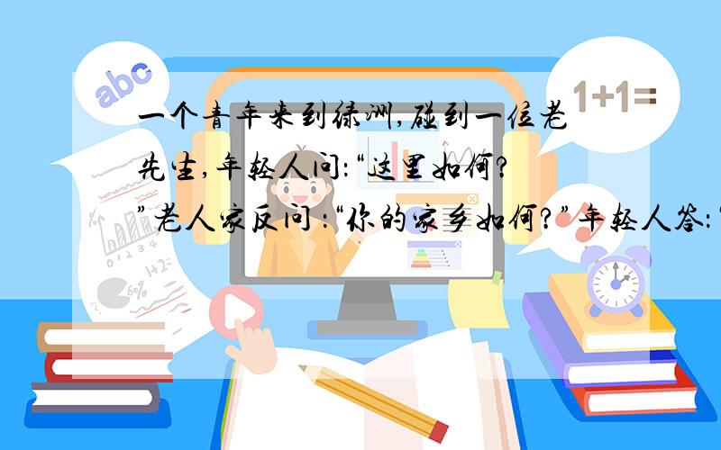 一个青年来到绿洲,碰到一位老先生,年轻人问：“这里如何?”老人家反问 ：“你的家乡如何?”年轻人答：“糟透了!我很讨厌.