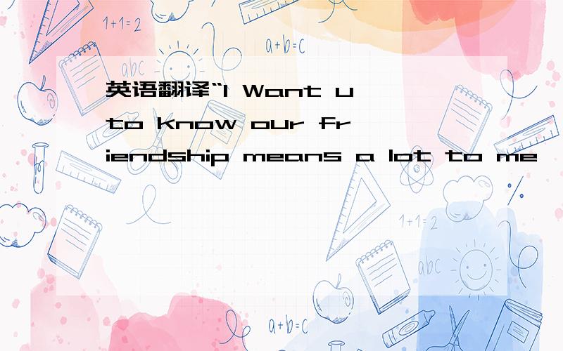 英语翻译“I Want u to know our friendship means a lot to me,u cry