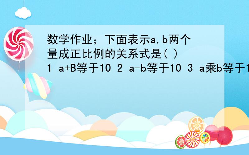 数学作业；下面表示a,b两个量成正比例的关系式是( ) 1 a+B等于10 2 a-b等于10 3 a乘b等于10 4