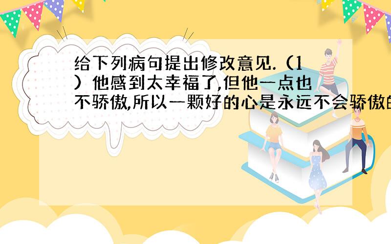 给下列病句提出修改意见.（1）他感到太幸福了,但他一点也不骄傲,所以一颗好的心是永远不会骄傲的.