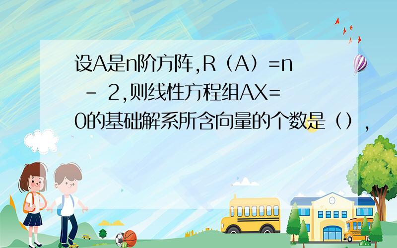 设A是n阶方阵,R（A）=n - 2,则线性方程组AX=0的基础解系所含向量的个数是（）,