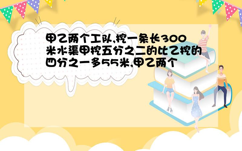 甲乙两个工队,挖一条长300米水渠甲挖五分之二的比乙挖的四分之一多55米,甲乙两个