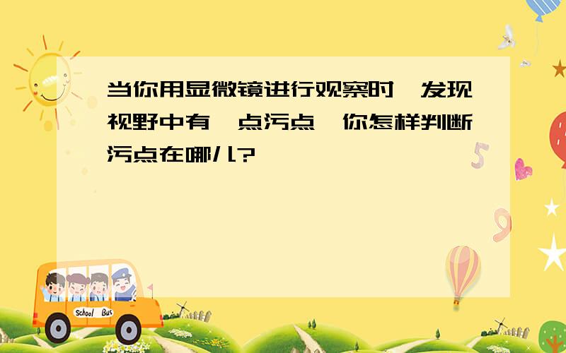 当你用显微镜进行观察时,发现视野中有一点污点,你怎样判断污点在哪儿?