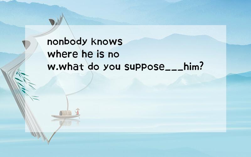 nonbody knows where he is now.what do you suppose___him?