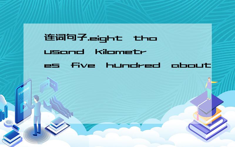 连词句子.eight,thousand,kilometres,five,hundred,about