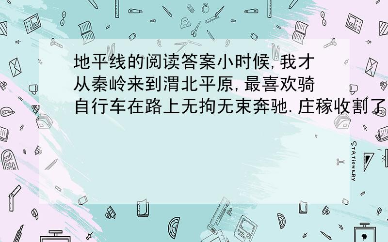 地平线的阅读答案小时候,我才从秦岭来到渭北平原,最喜欢骑自行车在路上无拘无束奔驰.庄稼收割了又没有多少行人,空旷的原野上