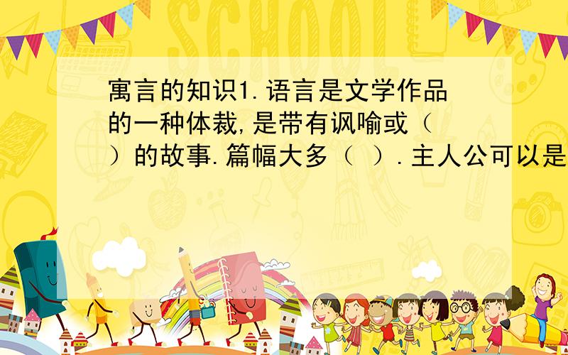 寓言的知识1.语言是文学作品的一种体裁,是带有讽喻或（ ）的故事.篇幅大多（ ）.主人公可以是人,也可以是（ 寓言在创作