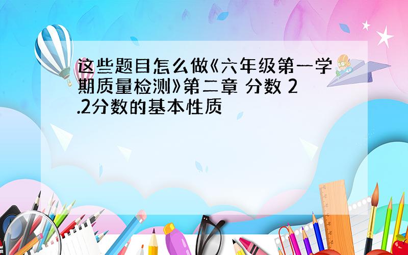 这些题目怎么做《六年级第一学期质量检测》第二章 分数 2.2分数的基本性质