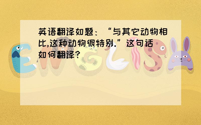 英语翻译如题：“与其它动物相比,这种动物很特别.”这句话如何翻译?