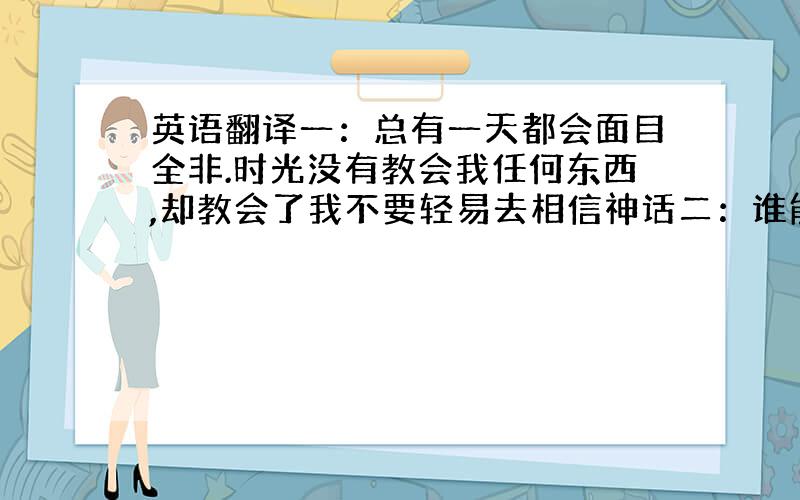 英语翻译一：总有一天都会面目全非.时光没有教会我任何东西,却教会了我不要轻易去相信神话二：谁能拉住涐 不要陷进歇斯底里的